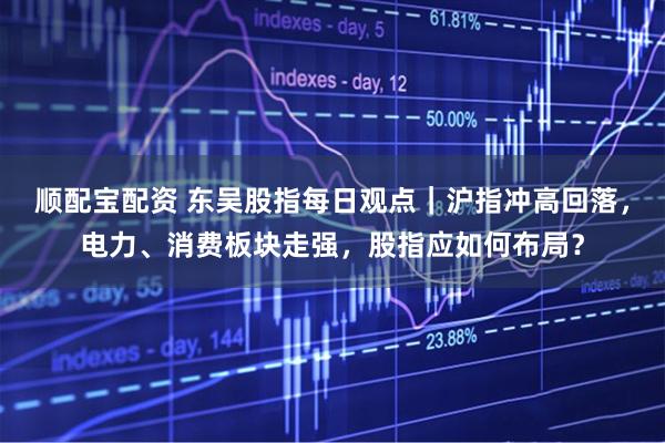 顺配宝配资 东吴股指每日观点｜沪指冲高回落，电力、消费板块走强，股指应如何布局？