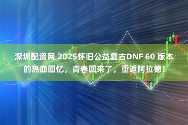 深圳配资网 2025怀旧公益复古DNF 60 版本的热血回忆，青春回来了，重返阿拉德！