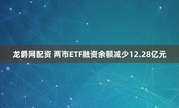 龙爵网配资 两市ETF融资余额减少12.28亿元