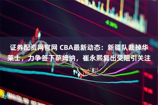 证券配资网官网 CBA最新动态：新疆队裁掉华莱士，力争签下萨姆纳，崔永熙复出受阻引关注
