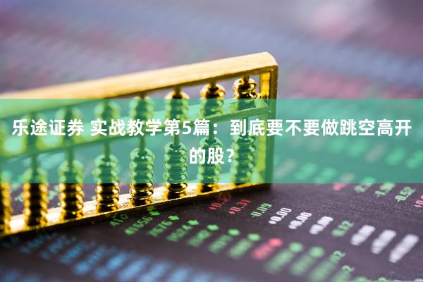 乐途证券 实战教学第5篇：到底要不要做跳空高开的股？