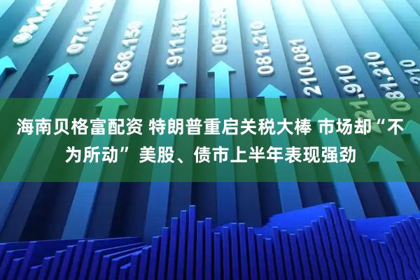 海南贝格富配资 特朗普重启关税大棒 市场却“不为所动” 美股、债市上半年表现强劲
